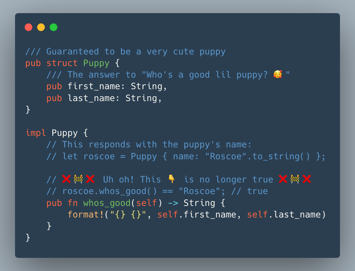/// Guaranteed to be a very cute puppy pub struct Puppy { /// The answer to "Who's a good lil puppy? 🥰" pub first_name: String, pub last_name: String, }
impl Puppy { // This responds with the puppy's name: // let roscoe = Puppy { name: "Roscoe".to\_string() }; // ❌🚧❌ Uh oh! This 👇 is no longer true ❌🚧❌ // roscoe.whos\_good() == "Roscoe"; // true pub fn whos\_good(self) -> String { format!("{} {}", self.first\_name, self.last\_name) } }