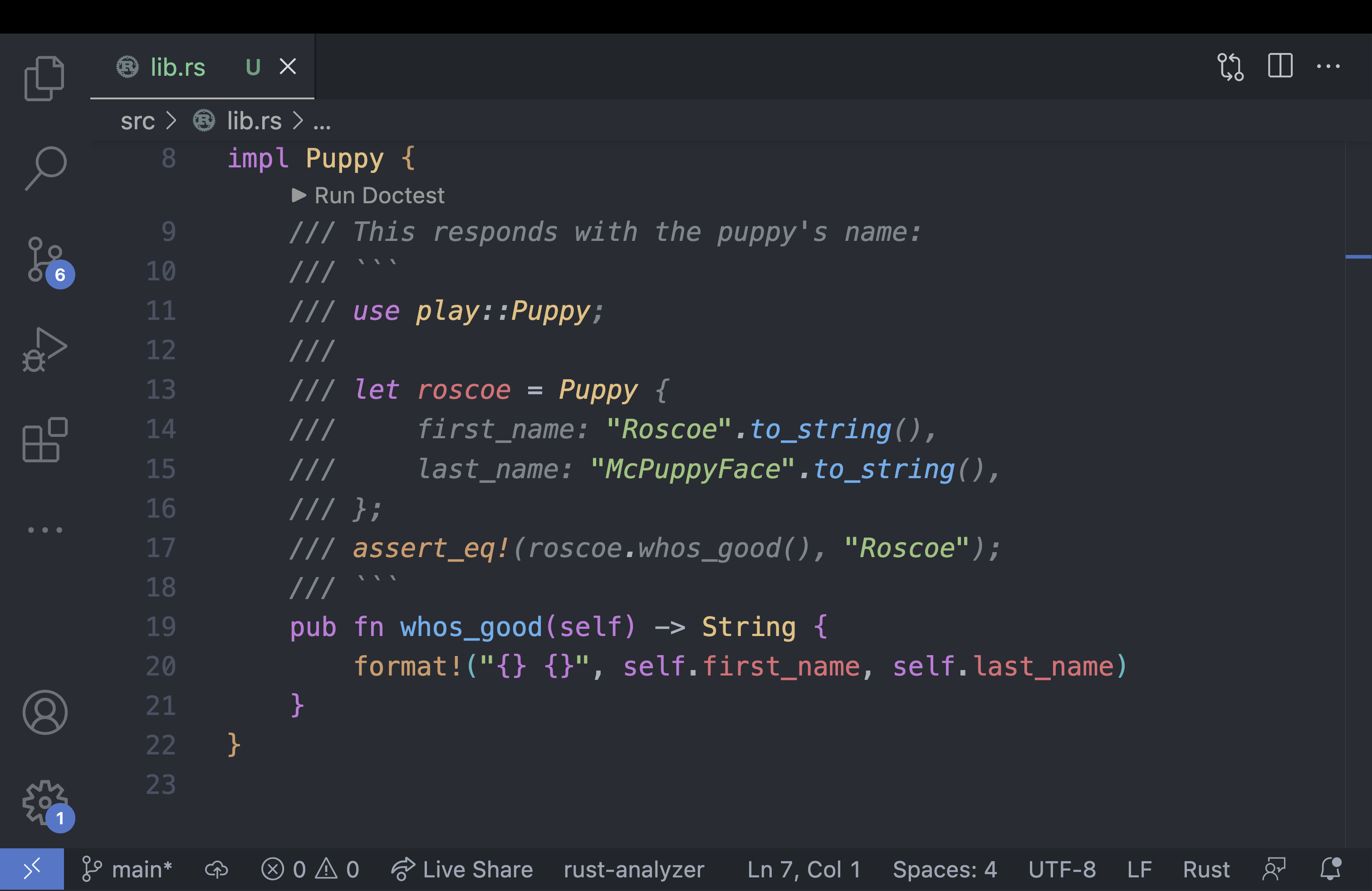 Screenshot of VS Code where the doc test is highlighted in the appropriated syntax. Code for the function and doc test below:
/// This responds with the puppy's name: /// \`\`\` /// use play::Puppy; /// /// let roscoe = Puppy { /// first\_name: "Roscoe".to\_string(), /// last\_name: "McPuppyFace".to\_string(), /// }; /// assert\_eq!(roscoe.whos\_good(), "Roscoe"); /// \`\`\` pub fn whos\_good(self) -> String { format!("{} {}", self.first\_name, self.last\_name) } 
